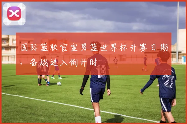 国际篮联官宣男篮世界杯开赛日期，备战进入倒计时
