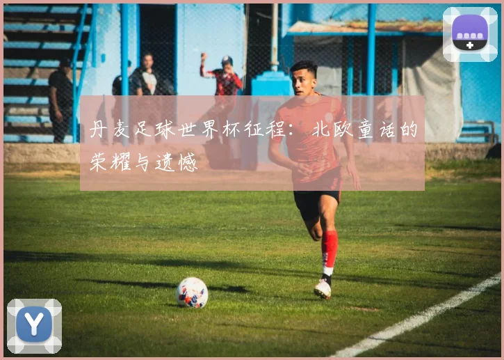 丹麦足球世界杯征程：北欧童话的荣耀与遗憾