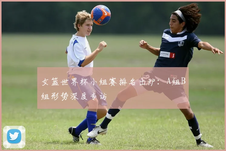 女篮世界杯小组赛排名出炉：A组B组形势深度专访