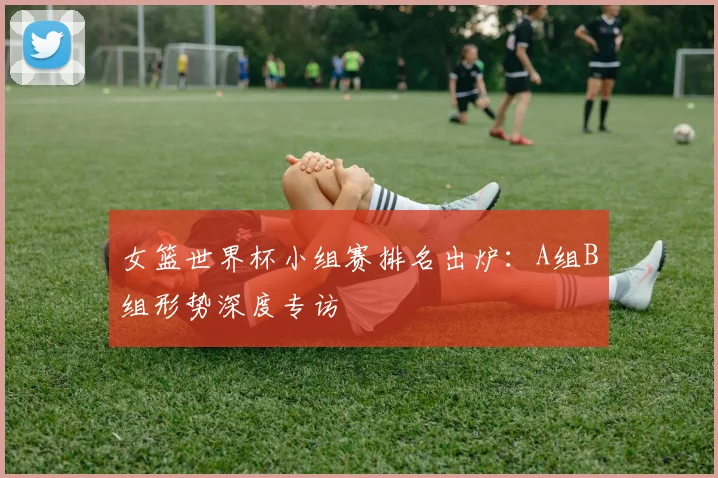 女篮世界杯小组赛排名出炉：A组B组形势深度专访