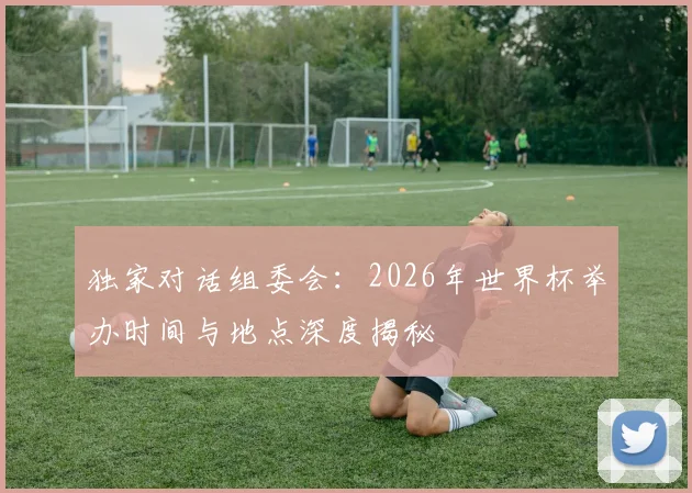 独家对话组委会:2026年世界杯举办时间与地点深度揭秘