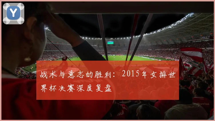 战术与意志的胜利:2015年女排世界杯决赛深度复盘