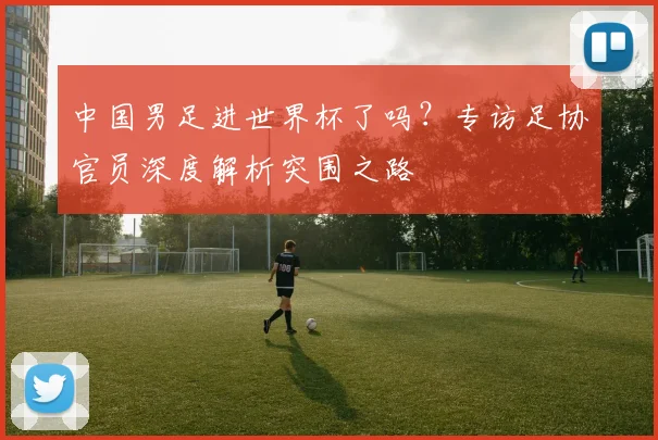 中国男足进世界杯了吗？专访足协官员深度解析突围之路