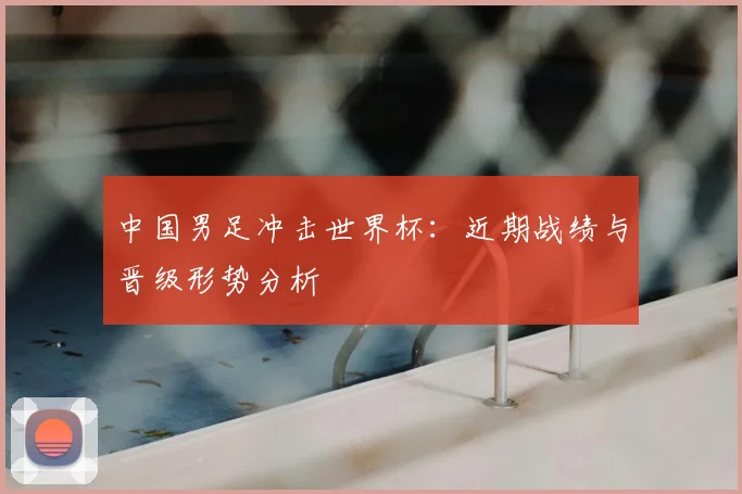 中国男足冲击世界杯：近期战绩与晋级形势分析