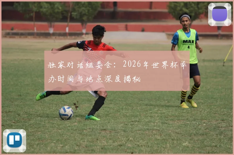 独家对话组委会:2026年世界杯举办时间与地点深度揭秘