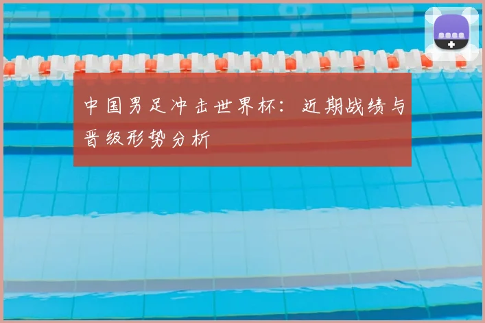 中国男足冲击世界杯：近期战绩与晋级形势分析