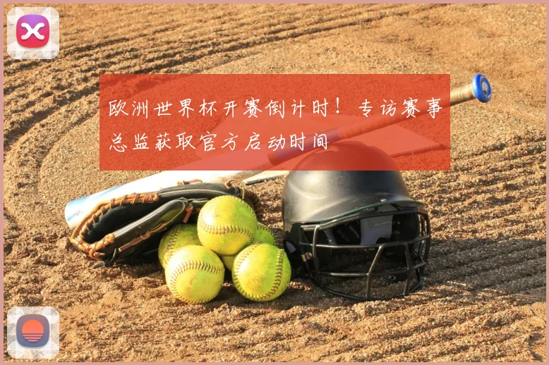 欧洲世界杯开赛倒计时！专访赛事总监获取官方启动时间