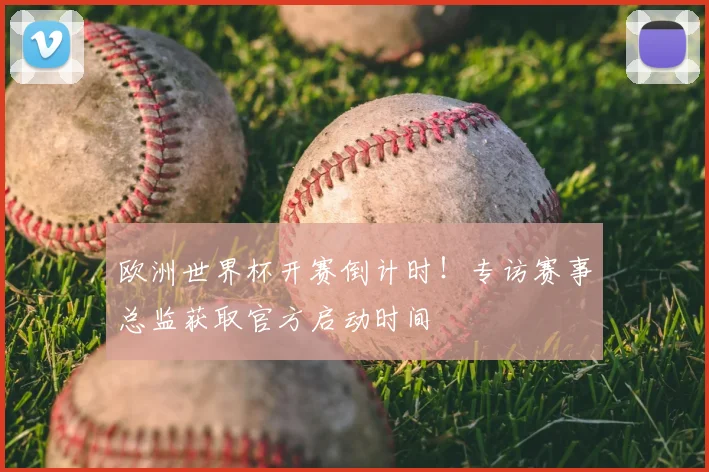 欧洲世界杯开赛倒计时！专访赛事总监获取官方启动时间