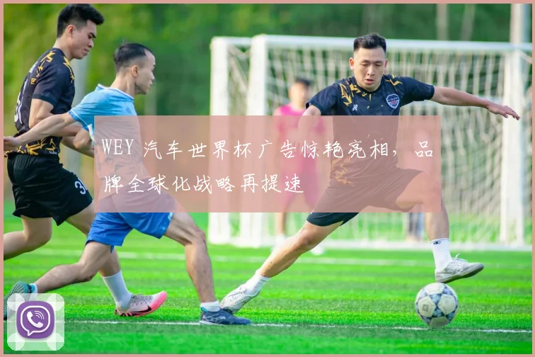 WEY 汽车世界杯广告惊艳亮相，品牌全球化战略再提速